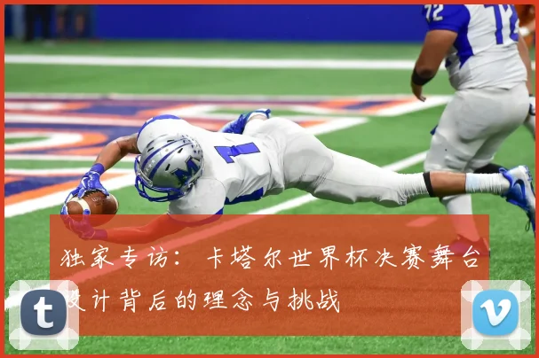 独家专访:卡塔尔世界杯决赛舞台设计背后的理念与挑战