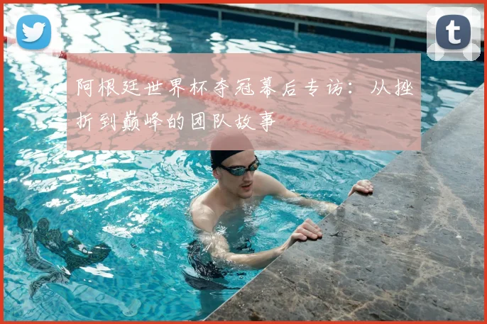 阿根廷世界杯夺冠幕后专访：从挫折到巅峰的团队故事