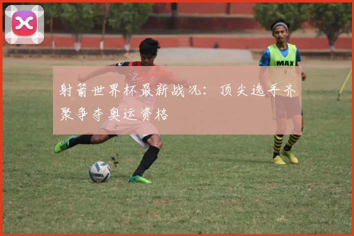 射箭世界杯最新战况：顶尖选手齐聚争夺奥运资格