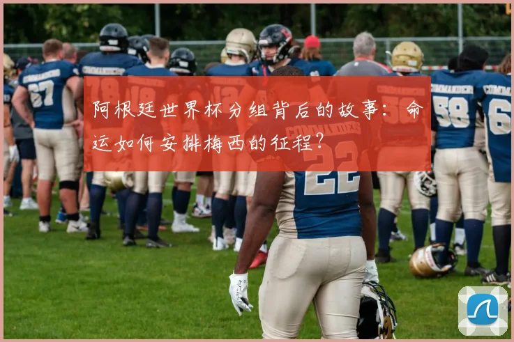 阿根廷世界杯分组背后的故事：命运如何安排梅西的征程？