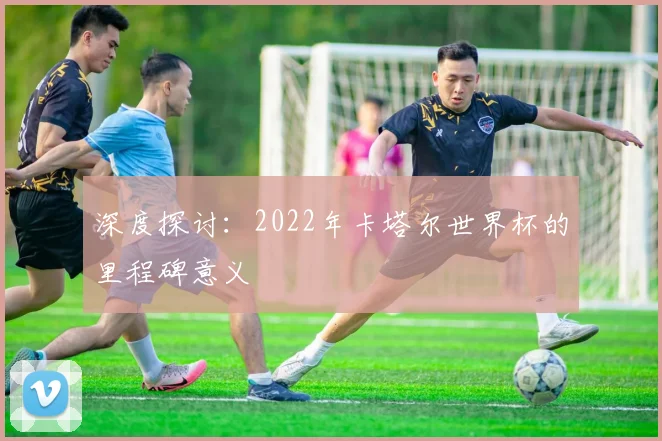 深度探讨：2022年卡塔尔世界杯的里程碑意义
