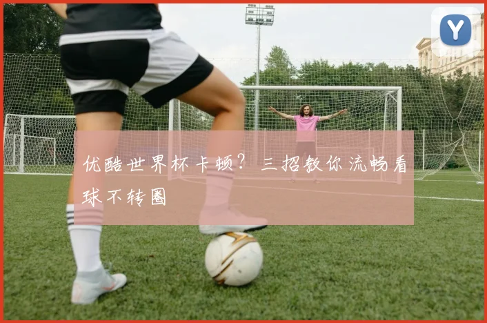 优酷世界杯卡顿？三招教你流畅看球不转圈