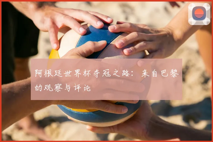 阿根廷世界杯夺冠之路：来自巴黎的观察与评论