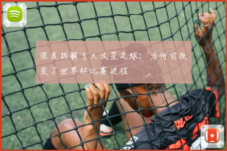 深度拆解飞火流星足球：为何它改变了世界杯比赛进程