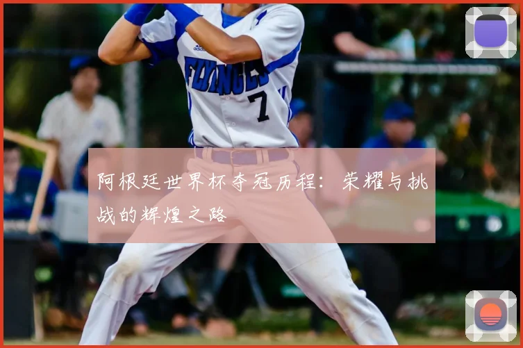 阿根廷世界杯夺冠历程：荣耀与挑战的辉煌之路