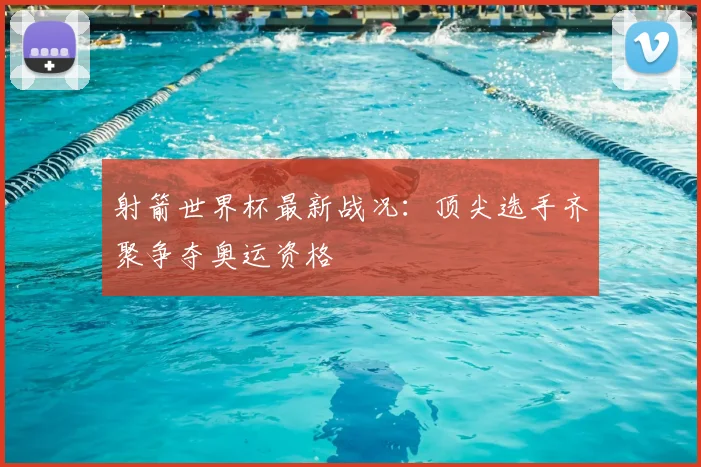 射箭世界杯最新战况：顶尖选手齐聚争夺奥运资格