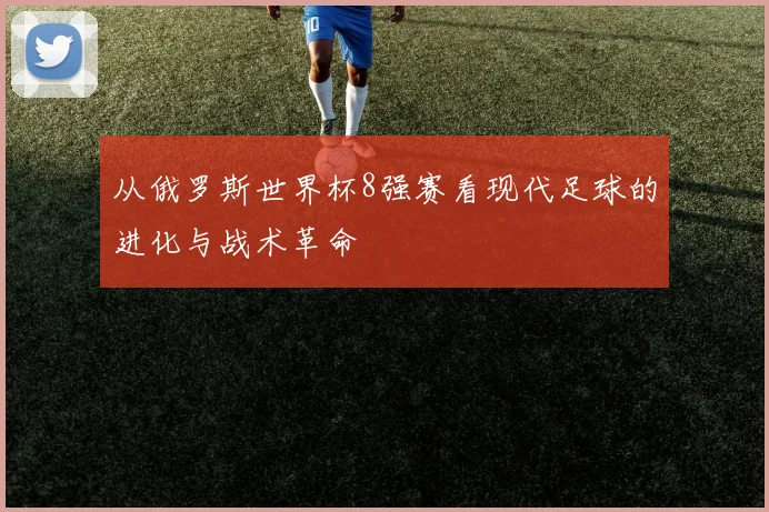 从俄罗斯世界杯8强赛看现代足球的进化与战术革命