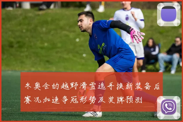 冬奥会的越野滑雪选手换新装备后赛况加速争冠形势及奖牌预测