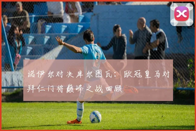 诺伊尔对决库尔图瓦：欧冠皇马对拜仁门将巅峰之战回顾