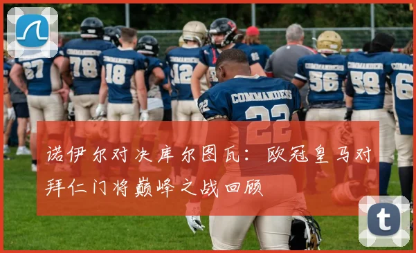 诺伊尔对决库尔图瓦：欧冠皇马对拜仁门将巅峰之战回顾