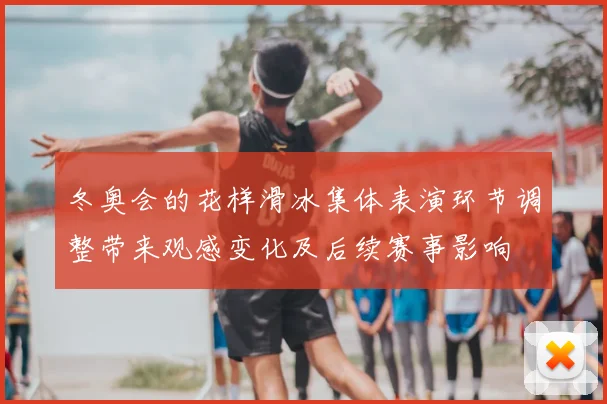 冬奥会的花样滑冰集体表演环节调整带来观感变化及后续赛事影响