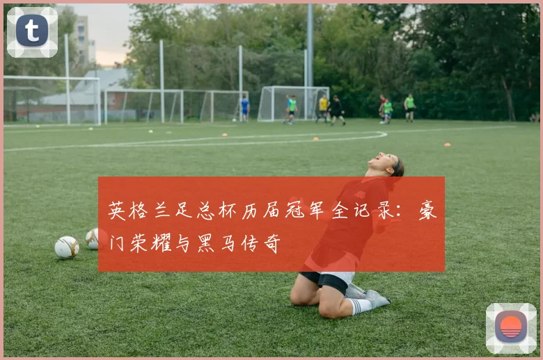 英格兰足总杯历届冠军全记录：豪门荣耀与黑马传奇