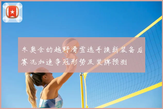 冬奥会的越野滑雪选手换新装备后赛况加速争冠形势及奖牌预测