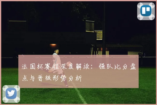法国杯赛程深度解读：强队比分盘点与晋级形势分析