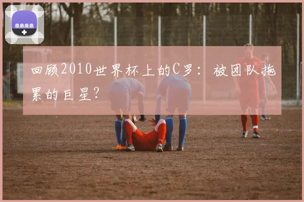 回顾2010世界杯上的C罗：被团队拖累的巨星？
