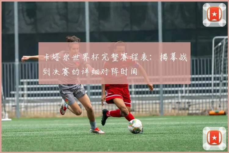 卡塔尔世界杯完整赛程表：揭幕战到决赛的详细对阵时间